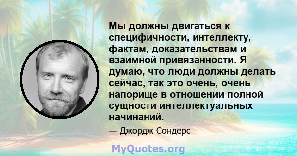 Мы должны двигаться к специфичности, интеллекту, фактам, доказательствам и взаимной привязанности. Я думаю, что люди должны делать сейчас, так это очень, очень напорище в отношении полной сущности интеллектуальных