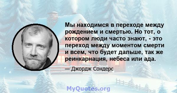 Мы находимся в переходе между рождением и смертью. Но тот, о котором люди часто знают, - это переход между моментом смерти и всем, что будет дальше, так же реинкарнация, небеса или ада.