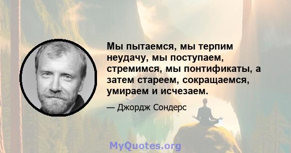 Мы пытаемся, мы терпим неудачу, мы поступаем, стремимся, мы понтификаты, а затем стареем, сокращаемся, умираем и исчезаем.