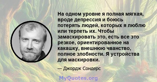 На одном уровне я полная мягкая, вроде депрессия и боюсь потерять людей, которых я люблю или терпеть их. Чтобы замаскировать это, есть все это резкое, ориентированное на какашку, внешнюю чванство, полное злобности. Я