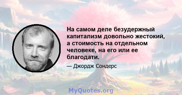 На самом деле безудержный капитализм довольно жестокий, а стоимость на отдельном человеке, на его или ее благодати.