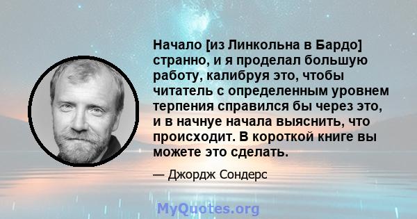 Начало [из Линкольна в Бардо] странно, и я проделал большую работу, калибруя это, чтобы читатель с определенным уровнем терпения справился бы через это, и в начнуе начала выяснить, что происходит. В короткой книге вы