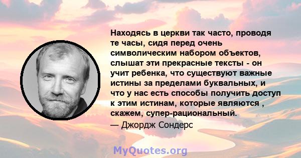 Находясь в церкви так часто, проводя те часы, сидя перед очень символическим набором объектов, слышат эти прекрасные тексты - он учит ребенка, что существуют важные истины за пределами буквальных, и что у нас есть