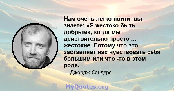 Нам очень легко пойти, вы знаете: «Я жестоко быть добрым», когда мы действительно просто ... жестокие. Потому что это заставляет нас чувствовать себя большим или что -то в этом роде.