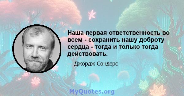 Наша первая ответственность во всем - сохранить нашу доброту сердца - тогда и только тогда действовать.