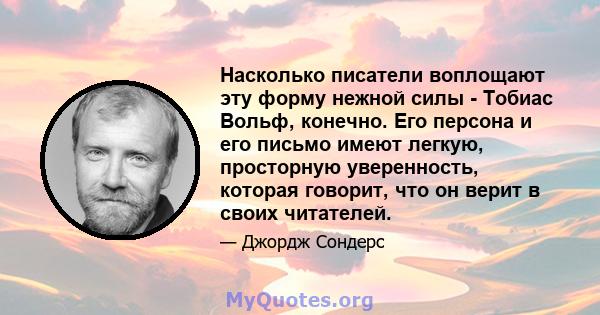 Насколько писатели воплощают эту форму нежной силы - Тобиас Вольф, конечно. Его персона и его письмо имеют легкую, просторную уверенность, которая говорит, что он верит в своих читателей.