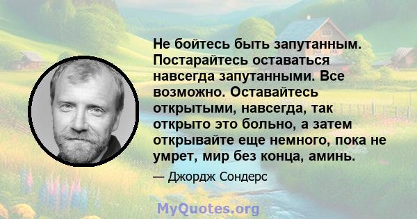 Не бойтесь быть запутанным. Постарайтесь оставаться навсегда запутанными. Все возможно. Оставайтесь открытыми, навсегда, так открыто это больно, а затем открывайте еще немного, пока не умрет, мир без конца, аминь.