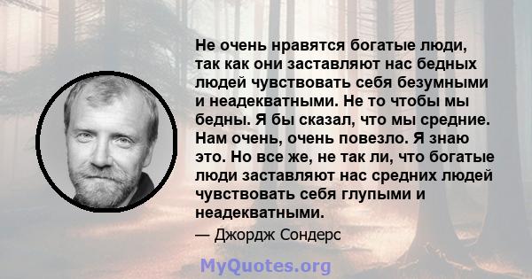 Не очень нравятся богатые люди, так как они заставляют нас бедных людей чувствовать себя безумными и неадекватными. Не то чтобы мы бедны. Я бы сказал, что мы средние. Нам очень, очень повезло. Я знаю это. Но все же, не