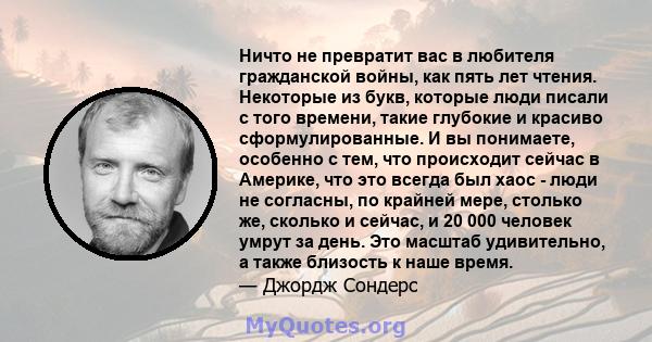 Ничто не превратит вас в любителя гражданской войны, как пять лет чтения. Некоторые из букв, которые люди писали с того времени, такие глубокие и красиво сформулированные. И вы понимаете, особенно с тем, что происходит