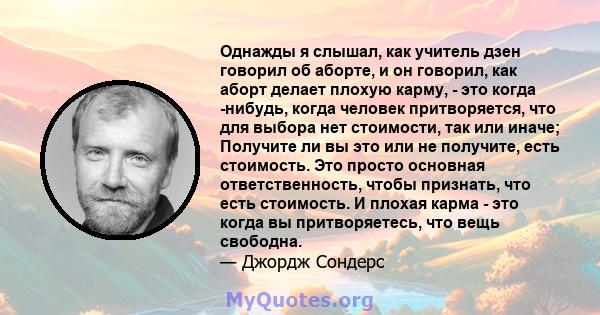 Однажды я слышал, как учитель дзен говорил об аборте, и он говорил, как аборт делает плохую карму, - это когда -нибудь, когда человек притворяется, что для выбора нет стоимости, так или иначе; Получите ли вы это или не