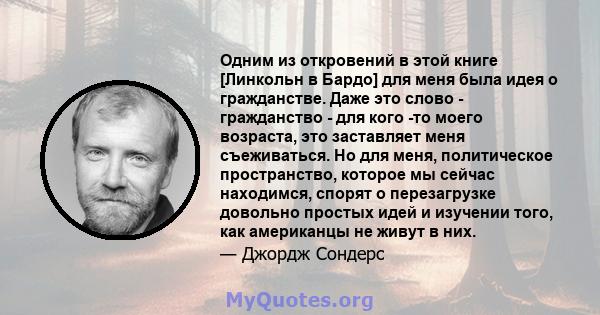 Одним из откровений в этой книге [Линкольн в Бардо] для меня была идея о гражданстве. Даже это слово - гражданство - для кого -то моего возраста, это заставляет меня съеживаться. Но для меня, политическое пространство,