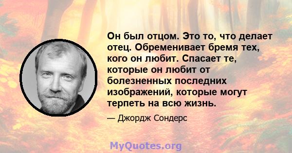 Он был отцом. Это то, что делает отец. Обременивает бремя тех, кого он любит. Спасает те, которые он любит от болезненных последних изображений, которые могут терпеть на всю жизнь.