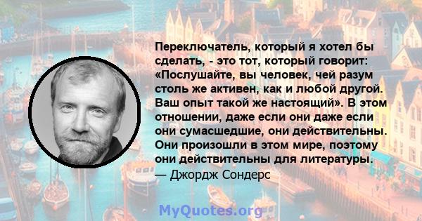 Переключатель, который я хотел бы сделать, - это тот, который говорит: «Послушайте, вы человек, чей разум столь же активен, как и любой другой. Ваш опыт такой же настоящий». В этом отношении, даже если они даже если они 