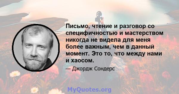 Письмо, чтение и разговор со специфичностью и мастерством никогда не видела для меня более важным, чем в данный момент. Это то, что между нами и хаосом.