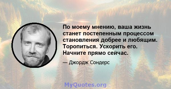 По моему мнению, ваша жизнь станет постепенным процессом становления добрее и любящим. Торопиться. Ускорить его. Начните прямо сейчас.