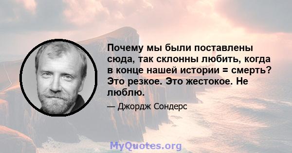 Почему мы были поставлены сюда, так склонны любить, когда в конце нашей истории = смерть? Это резкое. Это жестокое. Не люблю.