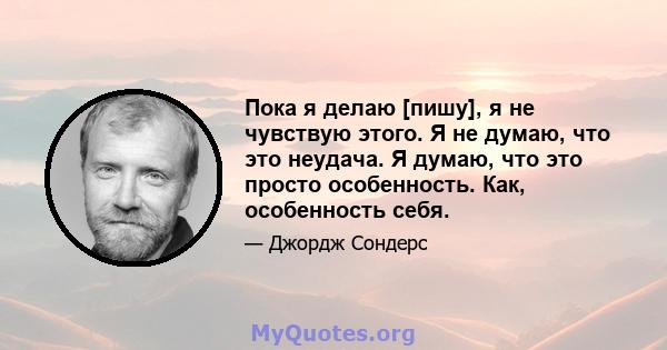 Пока я делаю [пишу], я не чувствую этого. Я не думаю, что это неудача. Я думаю, что это просто особенность. Как, особенность себя.