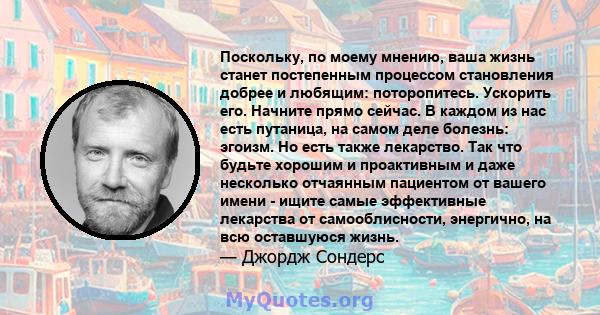 Поскольку, по моему мнению, ваша жизнь станет постепенным процессом становления добрее и любящим: поторопитесь. Ускорить его. Начните прямо сейчас. В каждом из нас есть путаница, на самом деле болезнь: эгоизм. Но есть