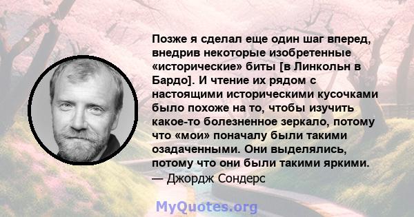 Позже я сделал еще один шаг вперед, внедрив некоторые изобретенные «исторические» биты [в Линкольн в Бардо]. И чтение их рядом с настоящими историческими кусочками было похоже на то, чтобы изучить какое-то болезненное