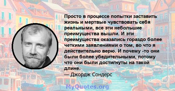 Просто в процессе попытки заставить жизнь и мертвые чувствовать себя реальными, все эти небольшие преимущества вышли. И эти преимущества оказались гораздо более четкими заявлениями о том, во что я действительно верю. И