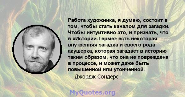 Работа художника, я думаю, состоит в том, чтобы стать каналом для загадки. Чтобы интуитивно это, и признать, что в «Истории-Герме» есть некоторая внутренняя загадка и своего рода акушерка, которая загадает в историю