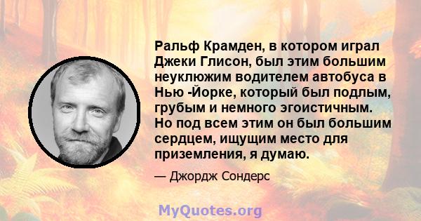 Ральф Крамден, в котором играл Джеки Глисон, был этим большим неуклюжим водителем автобуса в Нью -Йорке, который был подлым, грубым и немного эгоистичным. Но под всем этим он был большим сердцем, ищущим место для