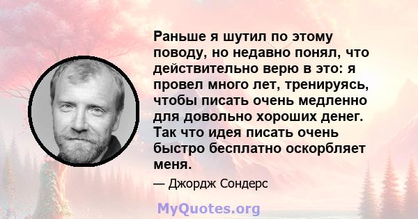 Раньше я шутил по этому поводу, но недавно понял, что действительно верю в это: я провел много лет, тренируясь, чтобы писать очень медленно для довольно хороших денег. Так что идея писать очень быстро бесплатно