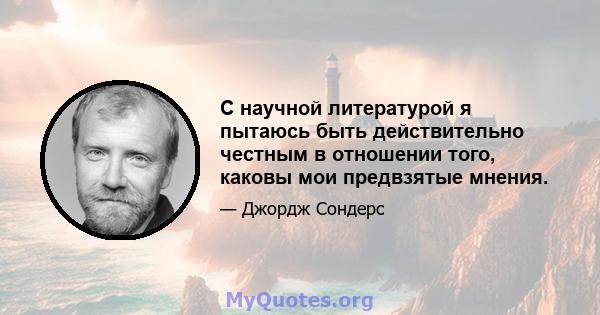 С научной литературой я пытаюсь быть действительно честным в отношении того, каковы мои предвзятые мнения.