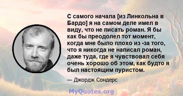 С самого начала [из Линкольна в Бардо] я на самом деле имел в виду, что не писать роман. Я бы как бы преодолел тот момент, когда мне было плохо из -за того, что я никогда не написал роман, даже туда, где я чувствовал