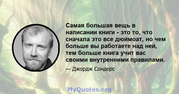 Самая большая вещь в написании книги - это то, что сначала это все дюймоат, но чем больше вы работаете над ней, тем больше книга учит вас своими внутренними правилами.