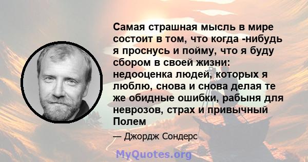 Самая страшная мысль в мире состоит в том, что когда -нибудь я проснусь и пойму, что я буду сбором в своей жизни: недооценка людей, которых я люблю, снова и снова делая те же обидные ошибки, рабыня для неврозов, страх и 