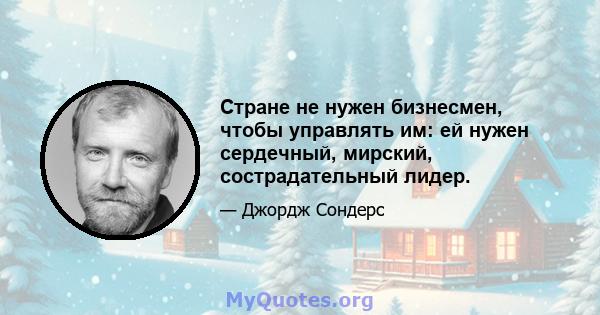 Стране не нужен бизнесмен, чтобы управлять им: ей нужен сердечный, мирский, сострадательный лидер.