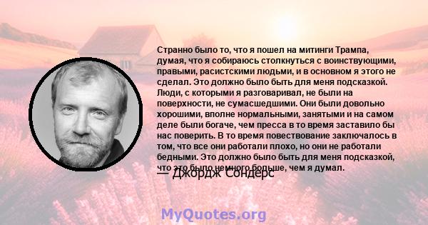 Странно было то, что я пошел на митинги Трампа, думая, что я собираюсь столкнуться с воинствующими, правыми, расистскими людьми, и в основном я этого не сделал. Это должно было быть для меня подсказкой. Люди, с которыми 