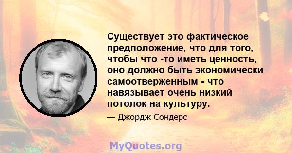 Существует это фактическое предположение, что для того, чтобы что -то иметь ценность, оно должно быть экономически самоотверженным - что навязывает очень низкий потолок на культуру.