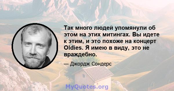 Так много людей упомянули об этом на этих митингах. Вы идете к этим, и это похоже на концерт Oldies. Я имею в виду, это не враждебно.