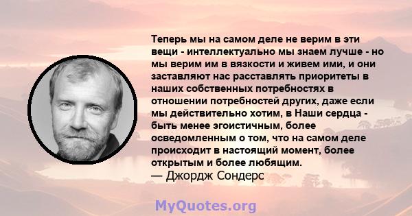 Теперь мы на самом деле не верим в эти вещи - интеллектуально мы знаем лучше - но мы верим им в вязкости и живем ими, и они заставляют нас расставлять приоритеты в наших собственных потребностях в отношении потребностей 