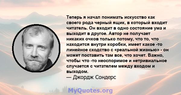 Теперь я начал понимать искусство как своего рода черный ящик, в который входит читатель. Он входит в одно состояние ума и выходит в другое. Автор не получает никаких очков только потому, что то, что находится внутри