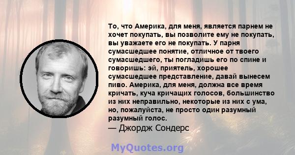 То, что Америка, для меня, является парнем не хочет покупать, вы позволите ему не покупать, вы уважаете его не покупать. У парня сумасшедшее понятие, отличное от твоего сумасшедшего, ты погладишь его по спине и