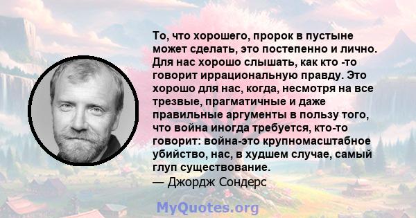 То, что хорошего, пророк в пустыне может сделать, это постепенно и лично. Для нас хорошо слышать, как кто -то говорит иррациональную правду. Это хорошо для нас, когда, несмотря на все трезвые, прагматичные и даже