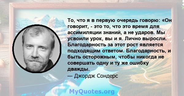 То, что я в первую очередь говорю: «Он говорит, - это то, что это время для ассимиляции знаний, а не ударов. Мы усвоили урок, вы и я. Лично выросли. Благодарность за этот рост является подходящим ответом. Благодарность, 