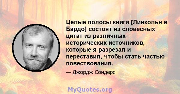 Целые полосы книги [Линкольн в Бардо] состоят из словесных цитат из различных исторических источников, которые я разрезал и переставил, чтобы стать частью повествования.