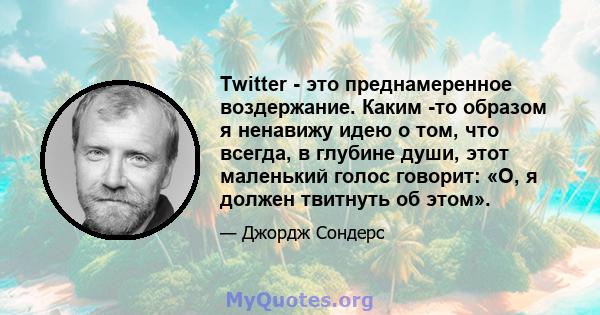 Twitter - это преднамеренное воздержание. Каким -то образом я ненавижу идею о том, что всегда, в глубине души, этот маленький голос говорит: «О, я должен твитнуть об этом».