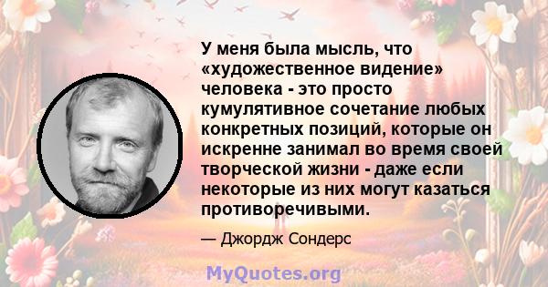 У меня была мысль, что «художественное видение» человека - это просто кумулятивное сочетание любых конкретных позиций, которые он искренне занимал во время своей творческой жизни - даже если некоторые из них могут