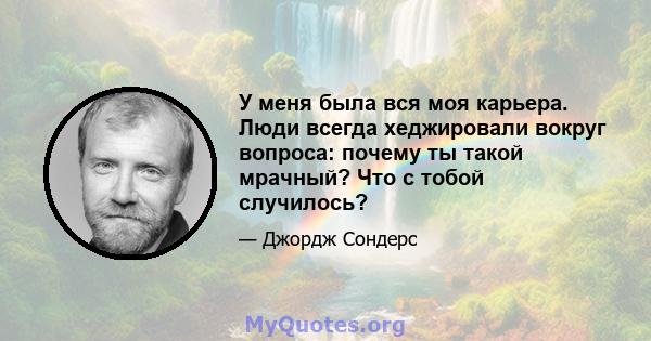 У меня была вся моя карьера. Люди всегда хеджировали вокруг вопроса: почему ты такой мрачный? Что с тобой случилось?