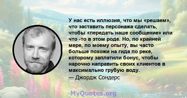 У нас есть иллюзия, что мы «решаем», что заставить персонажа сделать, чтобы «передать наше сообщение» или что -то в этом роде. Но, по крайней мере, по моему опыту, вы часто больше похожи на гида по реке, которому