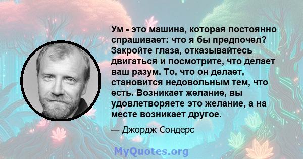 Ум - это машина, которая постоянно спрашивает: что я бы предпочел? Закройте глаза, отказывайтесь двигаться и посмотрите, что делает ваш разум. То, что он делает, становится недовольным тем, что есть. Возникает желание,