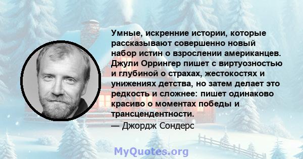 Умные, искренние истории, которые рассказывают совершенно новый набор истин о взрослении американцев. Джули Оррингер пишет с виртуозностью и глубиной о страхах, жестокостях и унижениях детства, но затем делает это