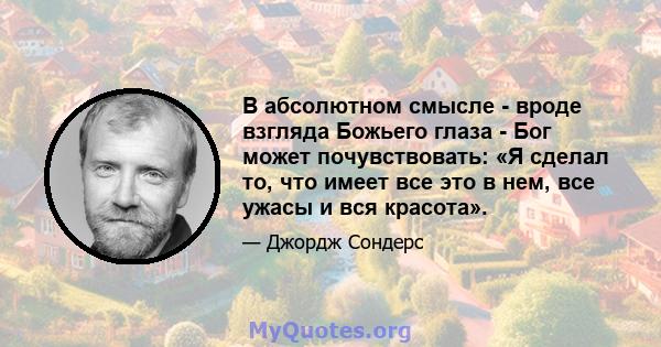 В абсолютном смысле - вроде взгляда Божьего глаза - Бог может почувствовать: «Я сделал то, что имеет все это в нем, все ужасы и вся красота».