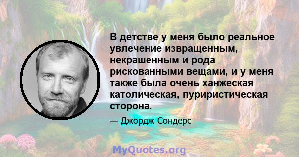 В детстве у меня было реальное увлечение извращенным, некрашенным и рода рискованными вещами, и у меня также была очень ханжеская католическая, пуриристическая сторона.