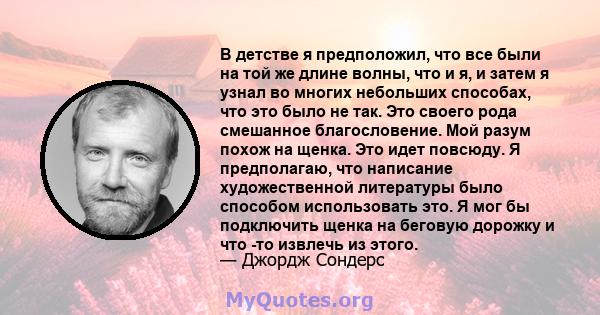 В детстве я предположил, что все были на той же длине волны, что и я, и затем я узнал во многих небольших способах, что это было не так. Это своего рода смешанное благословение. Мой разум похож на щенка. Это идет